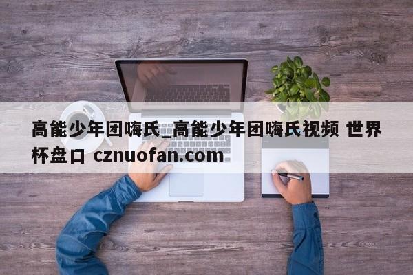 高能少年团嗨氏_高能少年团嗨氏视频 世界杯盘口 cznuofan.com