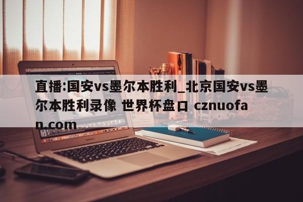 直播:国安vs墨尔本胜利_北京国安vs墨尔本胜利录像 世界杯盘口 cznuofan.com