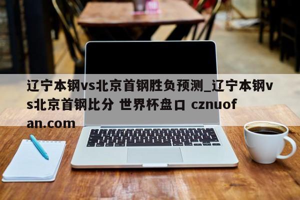 辽宁本钢vs北京首钢胜负预测_辽宁本钢vs北京首钢比分 世界杯盘口 cznuofan.com