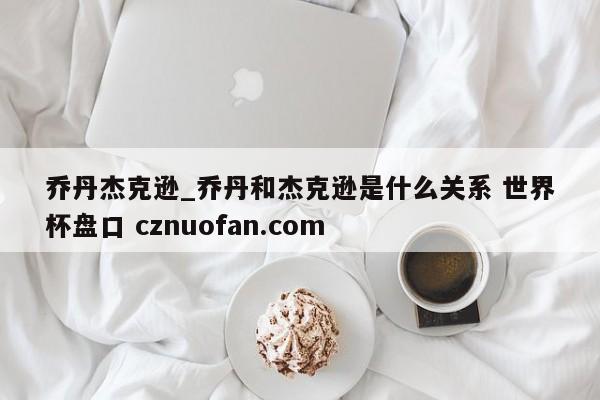 乔丹杰克逊_乔丹和杰克逊是什么关系 世界杯盘口 cznuofan.com