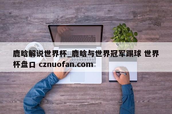 鹿晗解说世界杯_鹿晗与世界冠军踢球 世界杯盘口 cznuofan.com
